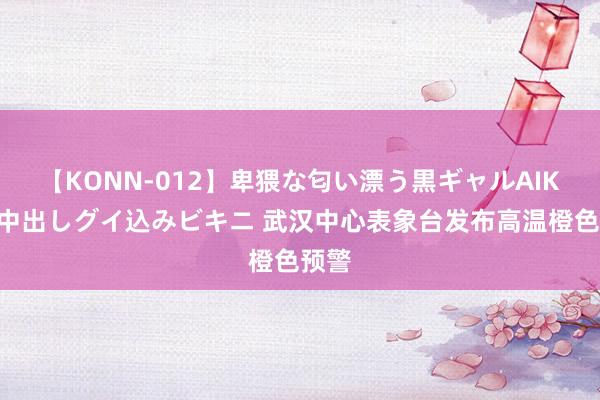 【KONN-012】卑猥な匂い漂う黒ギャルAIKAの中出しグイ込みビキニ 武汉中心表象台发布高温橙色预警