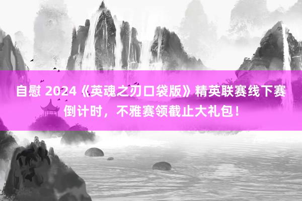 自慰 2024《英魂之刃口袋版》精英联赛线下赛倒计时，不雅赛领截止大礼包！