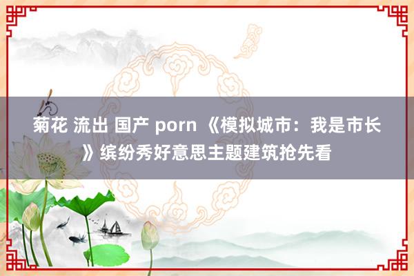 菊花 流出 国产 porn 《模拟城市：我是市长》缤纷秀好意思主题建筑抢先看