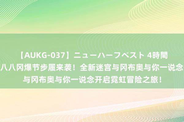 【AUKG-037】ニューハーフベスト 4時間 《不念念议迷宫》八八冈爆节步履来袭！全新迷宫与冈布奥与你一说念开启霓虹冒险之旅！