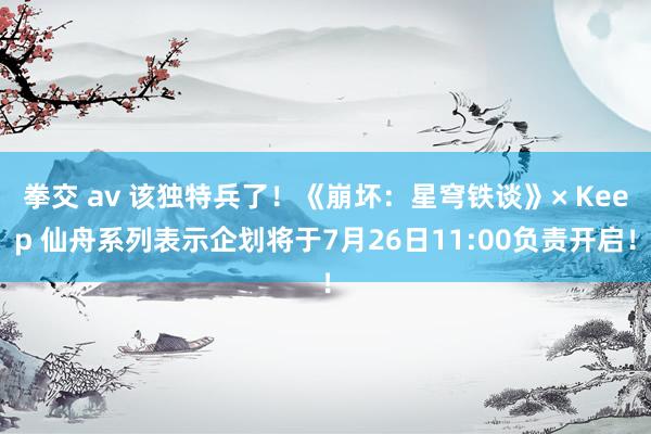 拳交 av 该独特兵了！《崩坏：星穹铁谈》× Keep 仙舟系列表示企划将于7月26日11:00负责开启！