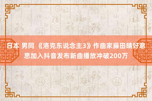 日本 男同 《洛克东说念主3》作曲家藤田晴好意思加入抖音发布新曲播放冲破200万