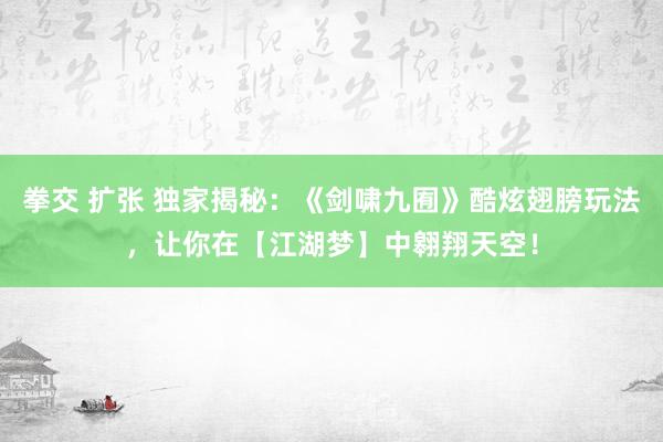 拳交 扩张 独家揭秘：《剑啸九囿》酷炫翅膀玩法，让你在【江湖梦】中翱翔天空！