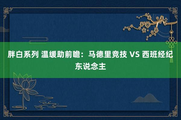 胖白系列 温缓助前瞻：马德里竞技 VS 西班经纪东说念主