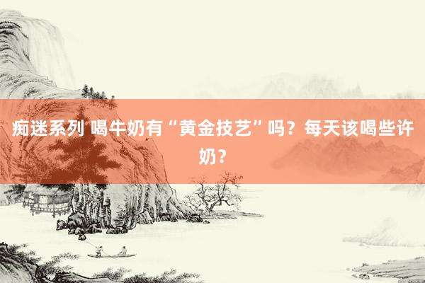 痴迷系列 喝牛奶有“黄金技艺”吗？每天该喝些许奶？