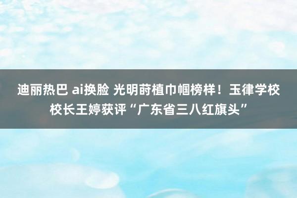 迪丽热巴 ai换脸 光明莳植巾帼榜样！玉律学校校长王婷获评“广东省三八红旗头”