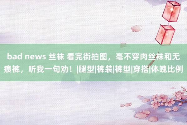 bad news 丝袜 看完街拍图，毫不穿肉丝袜和无痕裤，听我一句劝！|腿型|裤装|裤型|穿搭|体魄比例