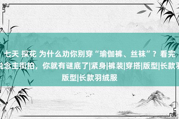 七天 探花 为什么劝你别穿“瑜伽裤、丝袜”？看完素东说念主街拍，你就有谜底了|紧身|裤装|穿搭|版型|长款羽绒服