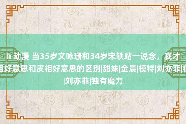 h 动漫 当35岁文咏珊和34岁宋轶站一说念，我才明白骨相好意思和皮相好意思的区别|甜妹|金晨|模特|刘亦菲|独有魔力