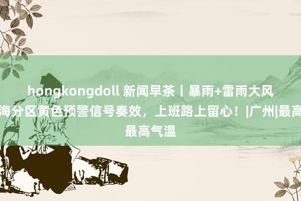 hongkongdoll 新闻早茶丨暴雨+雷雨大风！珠海分区黄色预警信号奏效，上班路上留心！|广州|最高气温