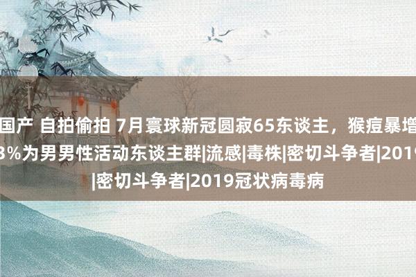 国产 自拍偷拍 7月寰球新冠圆寂65东谈主，猴痘暴增4.6倍，96.3%为男男性活动东谈主群|流感|毒株|密切斗争者|2019冠状病毒病