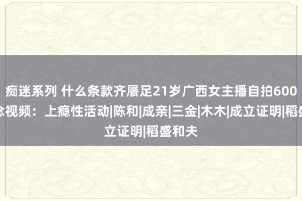 痴迷系列 什么条款齐餍足21岁广西女主播自拍600部瞻念视频：上瘾性活动|陈和|成亲|三金|木木|成立证明|稻盛和夫