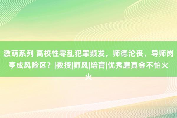 激萌系列 高校性零乱犯罪频发，师德沦丧，导师岗亭成风险区？|教授|师风|培育|优秀磨真金不怕火