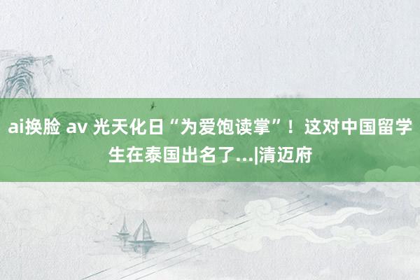 ai换脸 av 光天化日“为爱饱读掌”！这对中国留学生在泰国出名了...|清迈府