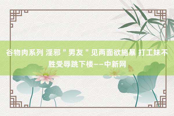 谷物肉系列 淫邪＂男友＂见两面欲施暴 打工妹不胜受辱跳下楼——中新网