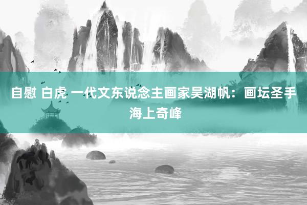 自慰 白虎 一代文东说念主画家吴湖帆：画坛圣手 海上奇峰