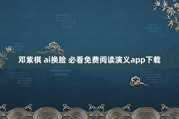 邓紫棋 ai换脸 必看免费阅读演义app下载