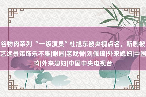 谷物肉系列 “一级演员”杜旭东被央视点名，新剧被AI换脸，演艺远景讳饰乐不雅|谢园|老戏骨|刘佩琦|外来媳妇|中国中央电视台