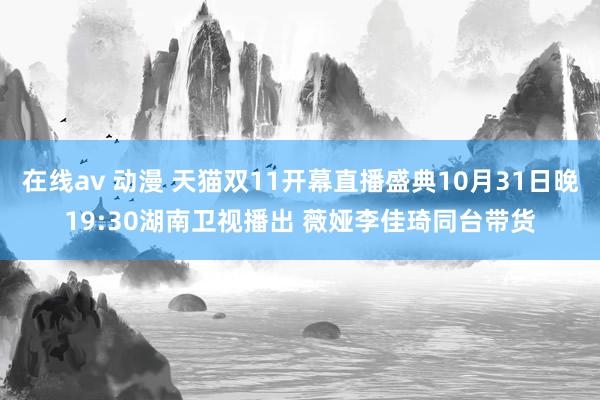 在线av 动漫 天猫双11开幕直播盛典10月31日晚19:30湖南卫视播出 薇娅李佳琦同台带货